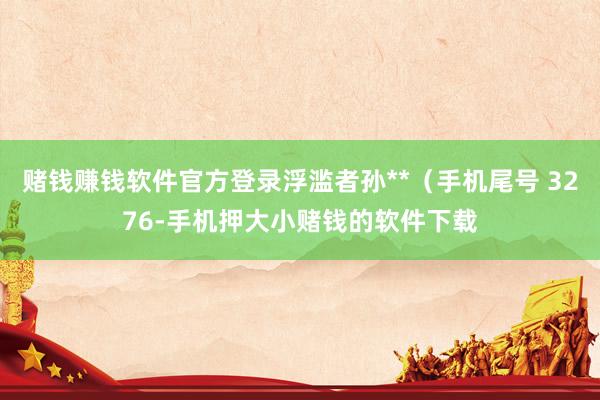 赌钱赚钱软件官方登录浮滥者孙**（手机尾号 3276-手机押大小赌钱的软件下载