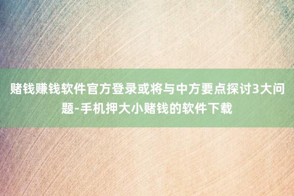 赌钱赚钱软件官方登录或将与中方要点探讨3大问题-手机押大小赌钱的软件下载