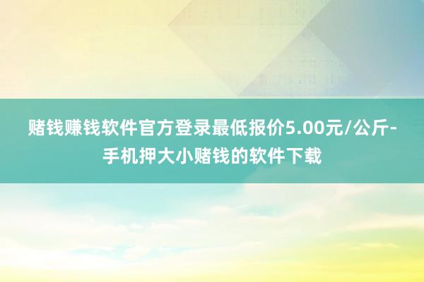 赌钱赚钱软件官方登录最低报价5.00元/公斤-手机押大小赌钱的软件下载
