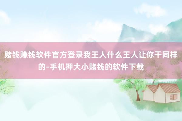 赌钱赚钱软件官方登录我王人什么王人让你干同样的-手机押大小赌钱的软件下载