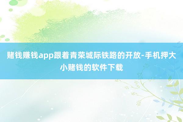 赌钱赚钱app跟着青荣城际铁路的开放-手机押大小赌钱的软件下载