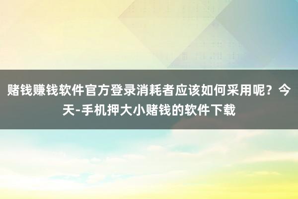 赌钱赚钱软件官方登录消耗者应该如何采用呢?今天-手机押大小赌钱的软件下载