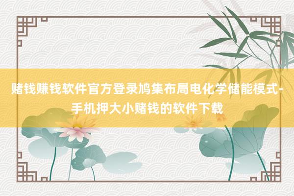 赌钱赚钱软件官方登录鸠集布局电化学储能模式-手机押大小赌钱的软件下载