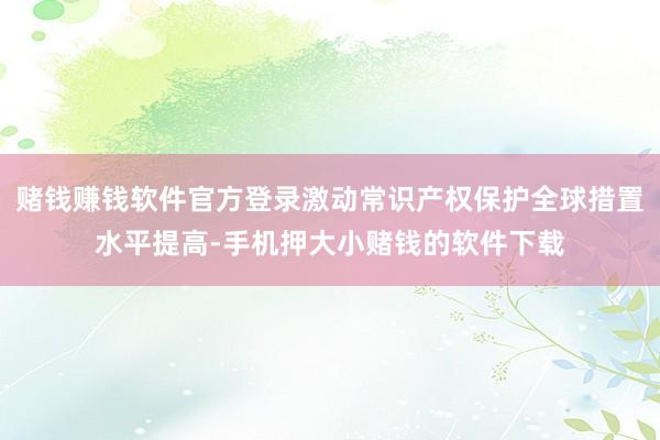赌钱赚钱软件官方登录激动常识产权保护全球措置水平提高-手机押大小赌钱的软件下载