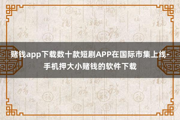 赌钱app下载数十款短剧APP在国际市集上线-手机押大小赌钱的软件下载