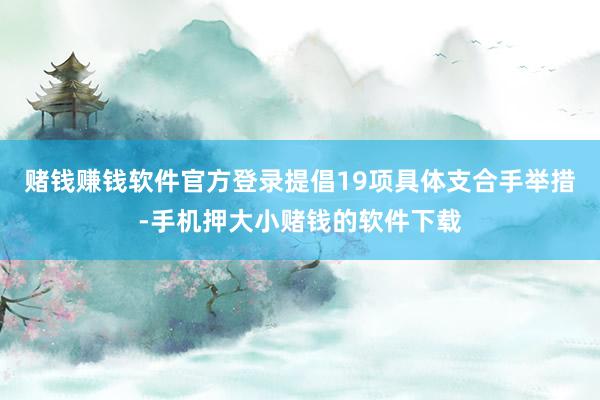 赌钱赚钱软件官方登录提倡19项具体支合手举措-手机押大小赌钱的软件下载