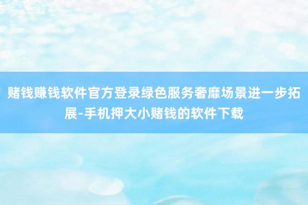 赌钱赚钱软件官方登录绿色服务奢靡场景进一步拓展-手机押大小赌钱的软件下载