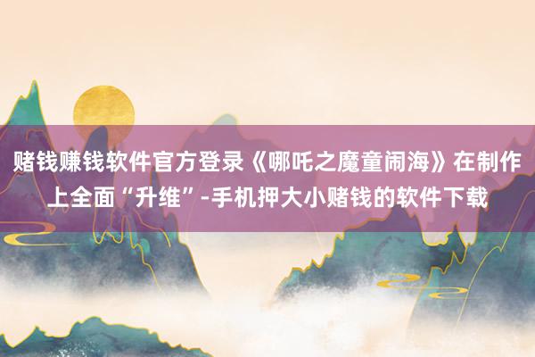 赌钱赚钱软件官方登录《哪吒之魔童闹海》在制作上全面“升维”-手机押大小赌钱的软件下载