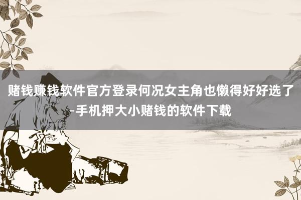 赌钱赚钱软件官方登录何况女主角也懒得好好选了-手机押大小赌钱的软件下载