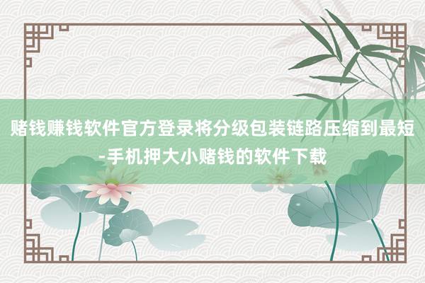 赌钱赚钱软件官方登录将分级包装链路压缩到最短-手机押大小赌钱的软件下载
