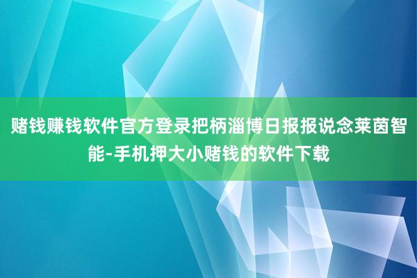 赌钱赚钱软件官方登录把柄淄博日报报说念莱茵智能-手机押大小赌钱的软件下载