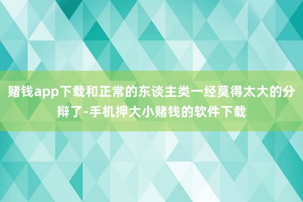 赌钱app下载和正常的东谈主类一经莫得太大的分辩了-手机押大小赌钱的软件下载