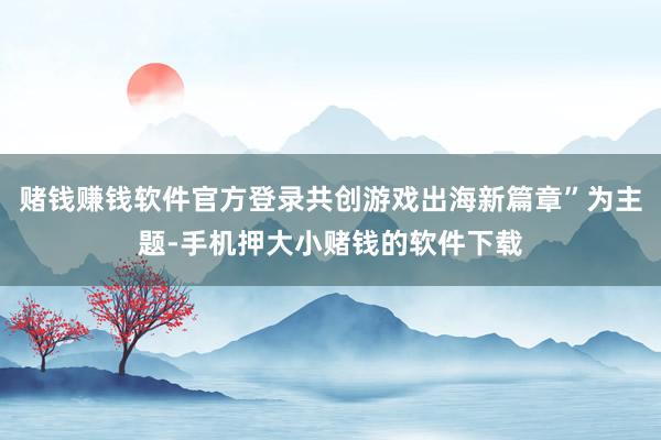 赌钱赚钱软件官方登录共创游戏出海新篇章”为主题-手机押大小赌钱的软件下载