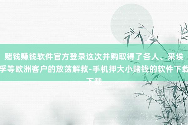 赌钱赚钱软件官方登录这次并购取得了各人、采埃孚等欧洲客户的放荡解救-手机押大小赌钱的软件下载