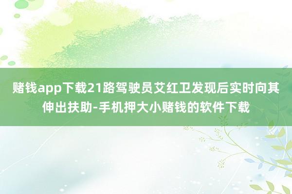 赌钱app下载21路驾驶员艾红卫发现后实时向其伸出扶助-手机押大小赌钱的软件下载