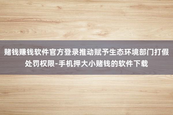 赌钱赚钱软件官方登录推动赋予生态环境部门打假处罚权限-手机押大小赌钱的软件下载