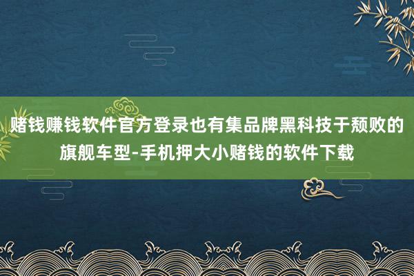 赌钱赚钱软件官方登录也有集品牌黑科技于颓败的旗舰车型-手机押大小赌钱的软件下载