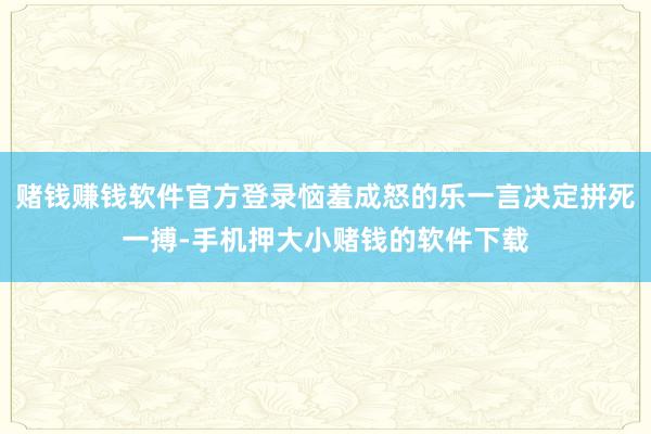 赌钱赚钱软件官方登录恼羞成怒的乐一言决定拼死一搏-手机押大小赌钱的软件下载