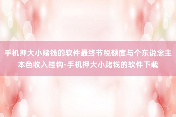手机押大小赌钱的软件最终节税额度与个东说念主本色收入挂钩-手机押大小赌钱的软件下载