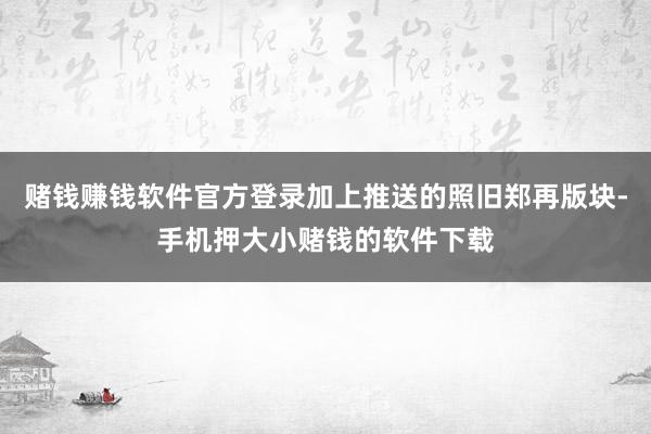 赌钱赚钱软件官方登录加上推送的照旧郑再版块-手机押大小赌钱的软件下载