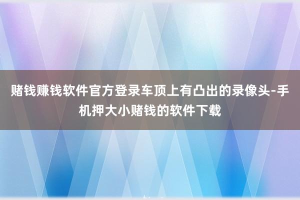 赌钱赚钱软件官方登录车顶上有凸出的录像头-手机押大小赌钱的软件下载