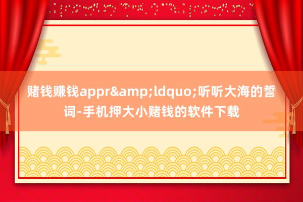 赌钱赚钱appr　　&ldquo;听听大海的誓词-手机押大小赌钱的软件下载