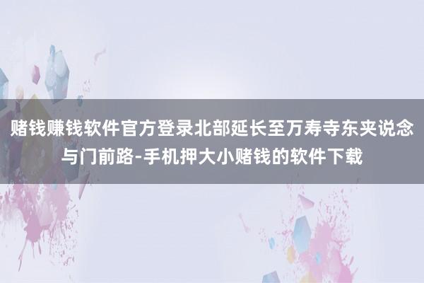 赌钱赚钱软件官方登录北部延长至万寿寺东夹说念与门前路-手机押大小赌钱的软件下载
