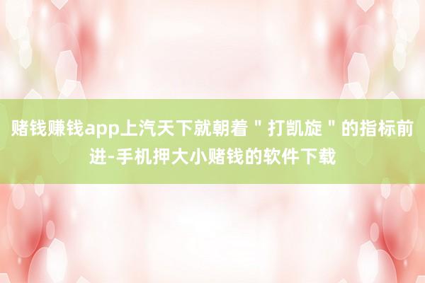 赌钱赚钱app上汽天下就朝着＂打凯旋＂的指标前进-手机押大小赌钱的软件下载