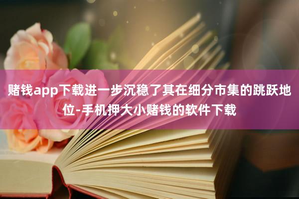 赌钱app下载进一步沉稳了其在细分市集的跳跃地位-手机押大小赌钱的软件下载