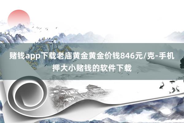 赌钱app下载老庙黄金黄金价钱846元/克-手机押大小赌钱的软件下载