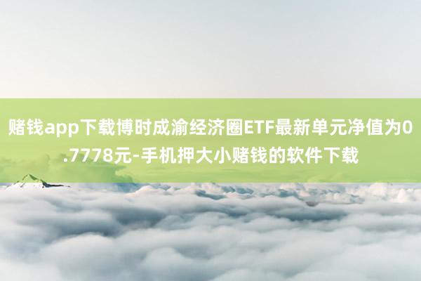 赌钱app下载博时成渝经济圈ETF最新单元净值为0.7778元-手机押大小赌钱的软件下载