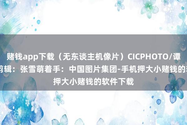 赌钱app下载（无东谈主机像片）CICPHOTO/谭昌藩 摄　　剪辑：张雪萌　　着手：中国图片集团-手机押大小赌钱的软件下载
