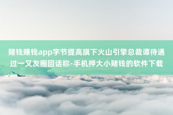 赌钱赚钱app字节提高旗下火山引擎总裁谭待通过一又友圈回话称-手机押大小赌钱的软件下载
