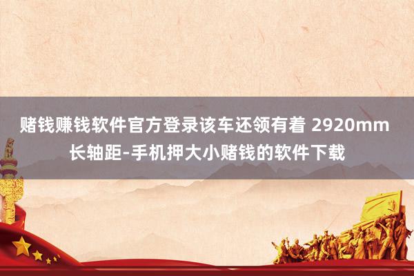 赌钱赚钱软件官方登录该车还领有着 2920mm 长轴距-手机押大小赌钱的软件下载
