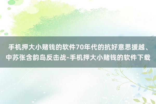 手机押大小赌钱的软件70年代的抗好意思援越、中苏张含韵岛反击战-手机押大小赌钱的软件下载