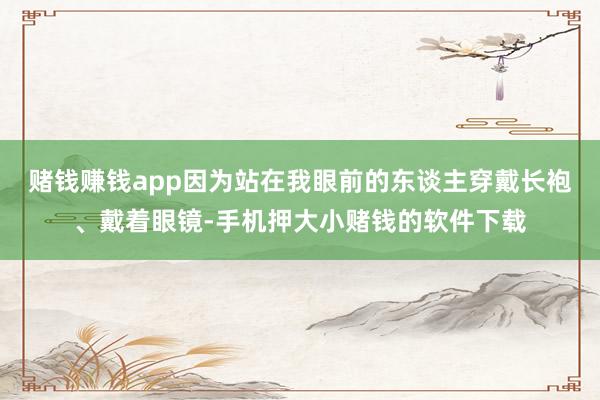 赌钱赚钱app因为站在我眼前的东谈主穿戴长袍、戴着眼镜-手机押大小赌钱的软件下载