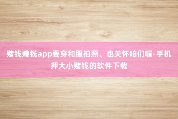 赌钱赚钱app要穿和服拍照、也关怀咱们喔-手机押大小赌钱的软件下载