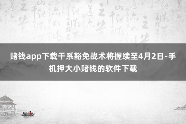 赌钱app下载干系豁免战术将握续至4月2日-手机押大小赌钱的软件下载