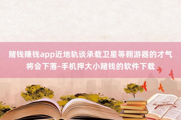 赌钱赚钱app近地轨谈承载卫星等翱游器的才气将会下落-手机押大小赌钱的软件下载