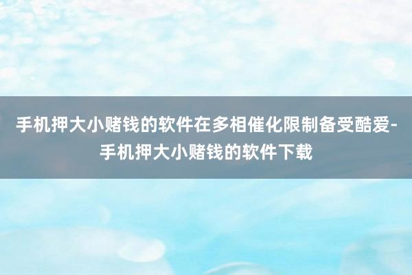 手机押大小赌钱的软件在多相催化限制备受酷爱-手机押大小赌钱的软件下载