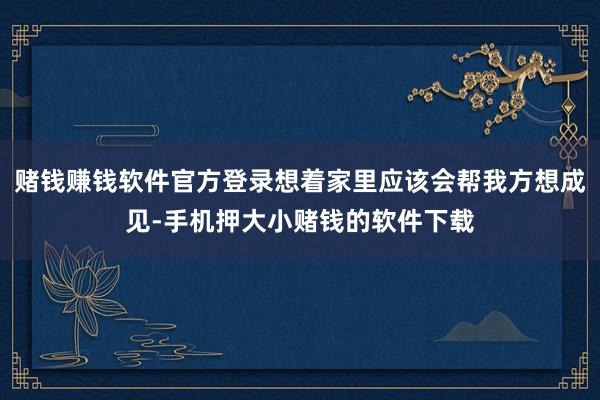 赌钱赚钱软件官方登录想着家里应该会帮我方想成见-手机押大小赌钱的软件下载
