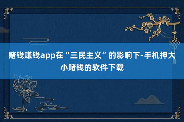 赌钱赚钱app在“三民主义”的影响下-手机押大小赌钱的软件下载
