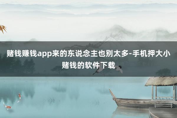 赌钱赚钱app来的东说念主也别太多-手机押大小赌钱的软件下载