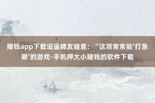 赌钱app下载迢遥牌友暗意：“这项常常能‘打急眼’的游戏-手机押大小赌钱的软件下载