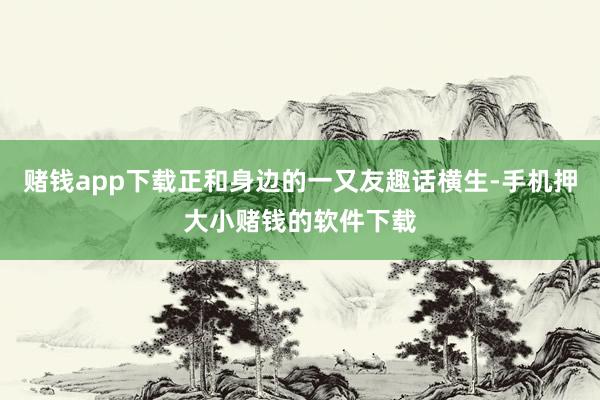 赌钱app下载正和身边的一又友趣话横生-手机押大小赌钱的软件下载