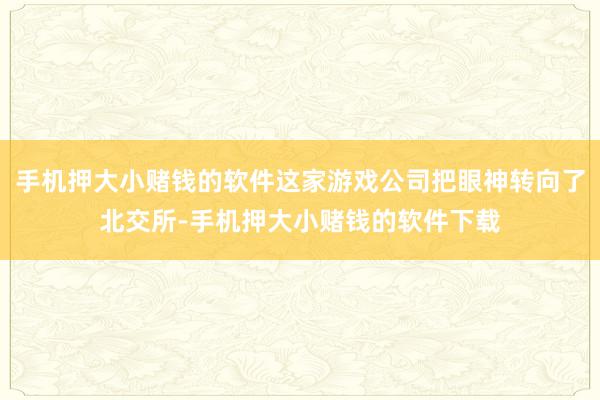 手机押大小赌钱的软件这家游戏公司把眼神转向了北交所-手机押大小赌钱的软件下载