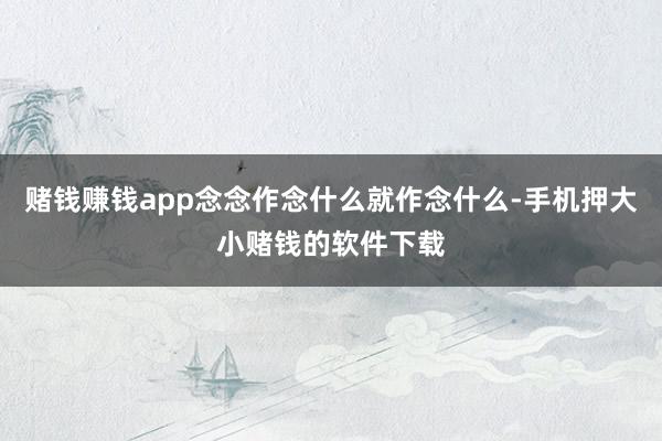 赌钱赚钱app念念作念什么就作念什么-手机押大小赌钱的软件下载