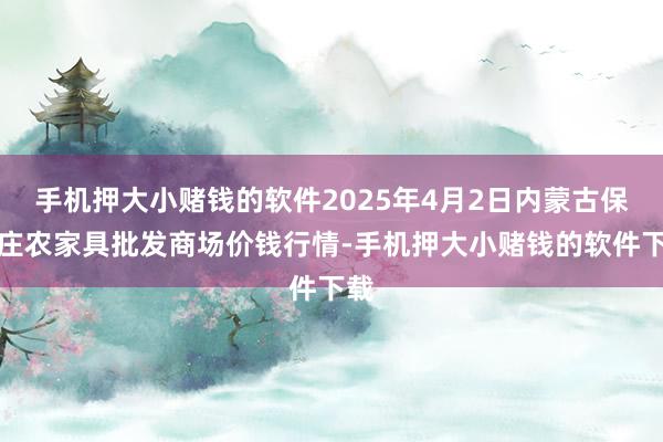手机押大小赌钱的软件2025年4月2日内蒙古保全庄农家具批发商场价钱行情-手机押大小赌钱的软件下载