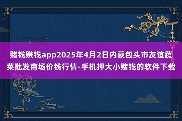 赌钱赚钱app2025年4月2日内蒙包头市友谊蔬菜批发商场价钱行情-手机押大小赌钱的软件下载