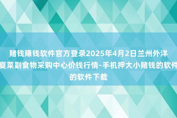 赌钱赚钱软件官方登录2025年4月2日兰州外洋高原夏菜副食物采购中心价钱行情-手机押大小赌钱的软件下载